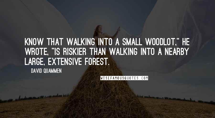 David Quammen Quotes: Know that walking into a small woodlot," he wrote, "is riskier than walking into a nearby large, extensive forest.