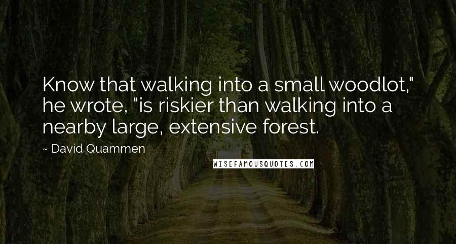 David Quammen Quotes: Know that walking into a small woodlot," he wrote, "is riskier than walking into a nearby large, extensive forest.