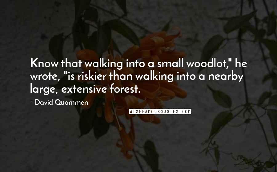 David Quammen Quotes: Know that walking into a small woodlot," he wrote, "is riskier than walking into a nearby large, extensive forest.