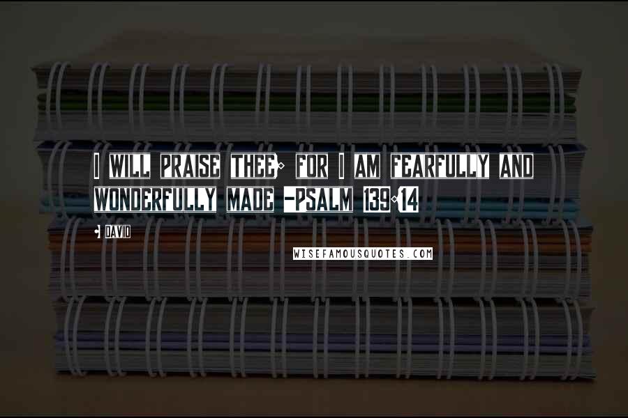 David Quotes: I will praise thee; for I am fearfully and wonderfully made -Psalm 139:14