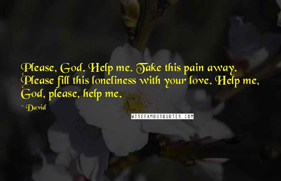 David Quotes: Please, God. Help me. Take this pain away. Please fill this loneliness with your love. Help me, God, please, help me.