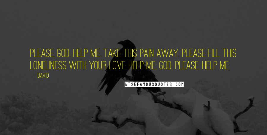 David Quotes: Please, God. Help me. Take this pain away. Please fill this loneliness with your love. Help me, God, please, help me.