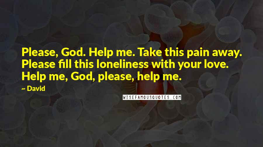 David Quotes: Please, God. Help me. Take this pain away. Please fill this loneliness with your love. Help me, God, please, help me.