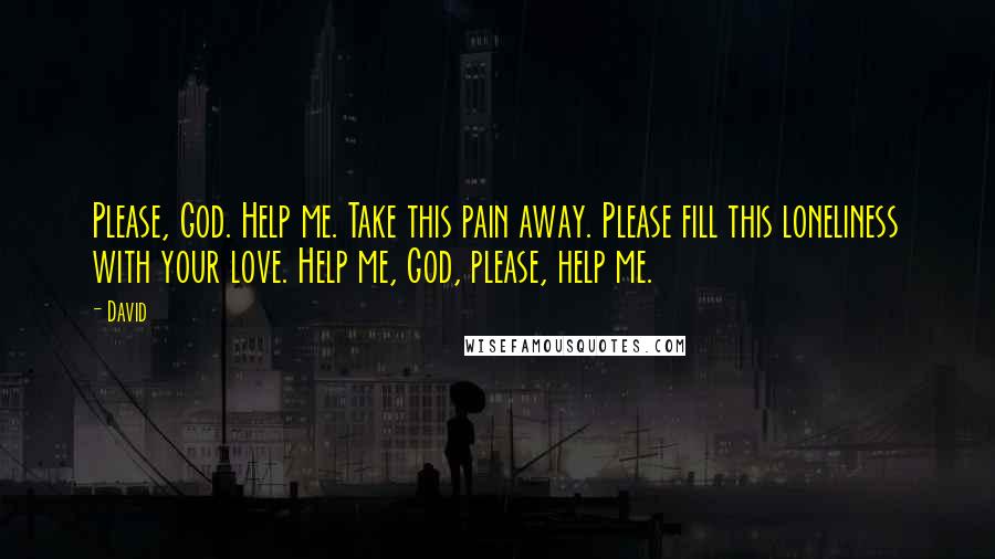 David Quotes: Please, God. Help me. Take this pain away. Please fill this loneliness with your love. Help me, God, please, help me.