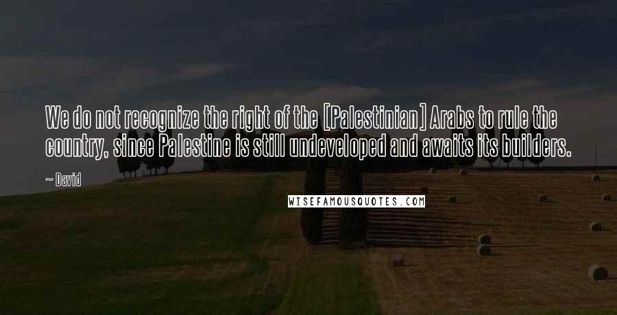 David Quotes: We do not recognize the right of the [Palestinian] Arabs to rule the country, since Palestine is still undeveloped and awaits its builders.