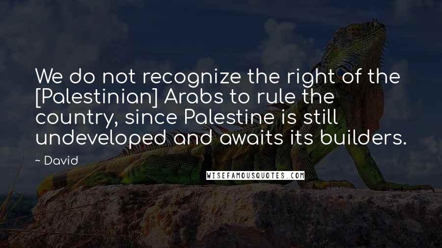 David Quotes: We do not recognize the right of the [Palestinian] Arabs to rule the country, since Palestine is still undeveloped and awaits its builders.