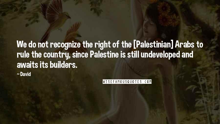 David Quotes: We do not recognize the right of the [Palestinian] Arabs to rule the country, since Palestine is still undeveloped and awaits its builders.