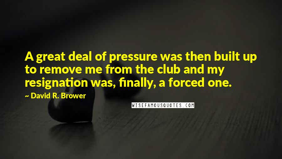 David R. Brower Quotes: A great deal of pressure was then built up to remove me from the club and my resignation was, finally, a forced one.