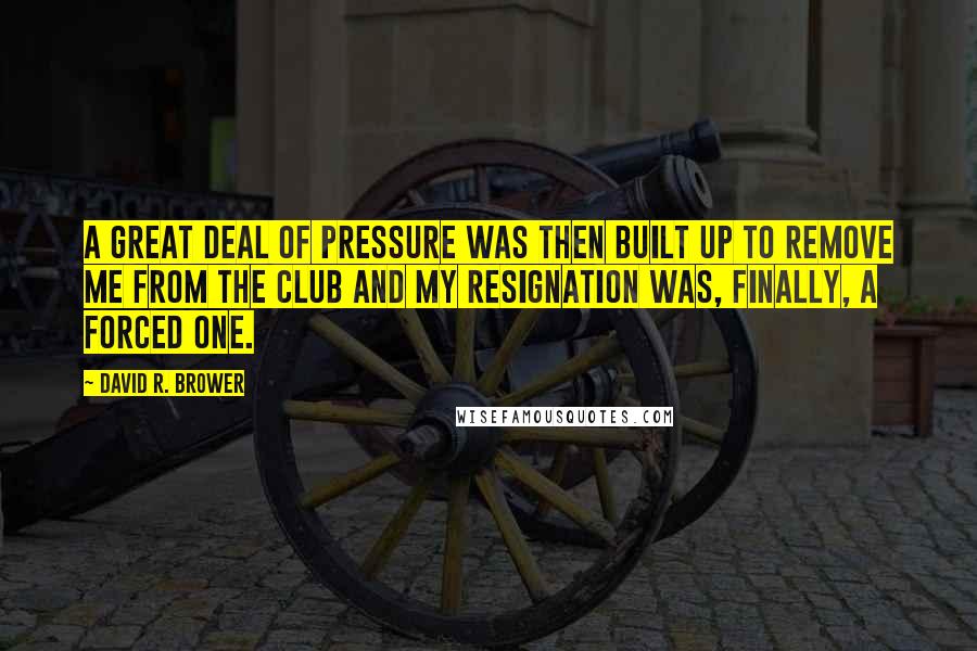 David R. Brower Quotes: A great deal of pressure was then built up to remove me from the club and my resignation was, finally, a forced one.