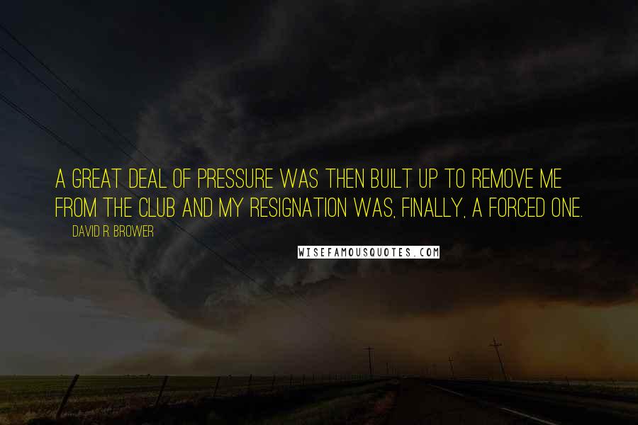 David R. Brower Quotes: A great deal of pressure was then built up to remove me from the club and my resignation was, finally, a forced one.
