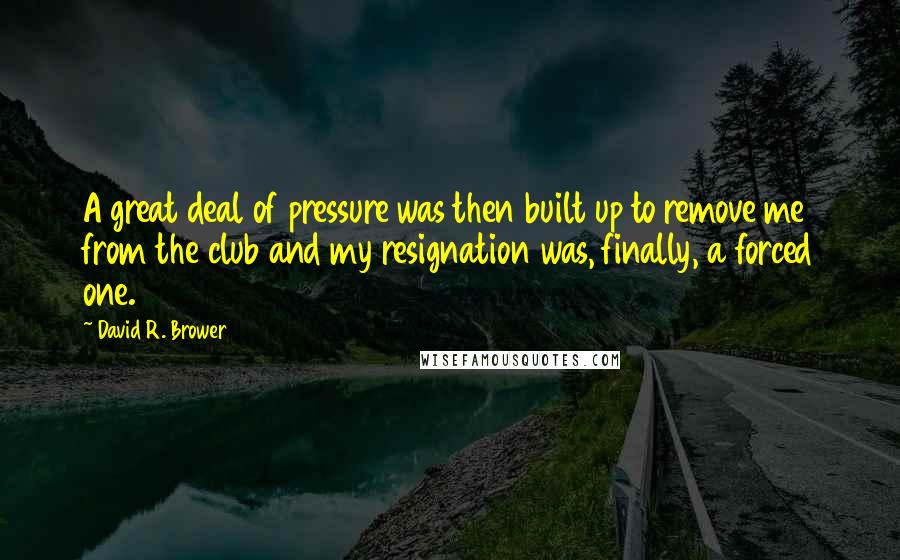 David R. Brower Quotes: A great deal of pressure was then built up to remove me from the club and my resignation was, finally, a forced one.