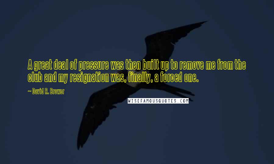 David R. Brower Quotes: A great deal of pressure was then built up to remove me from the club and my resignation was, finally, a forced one.