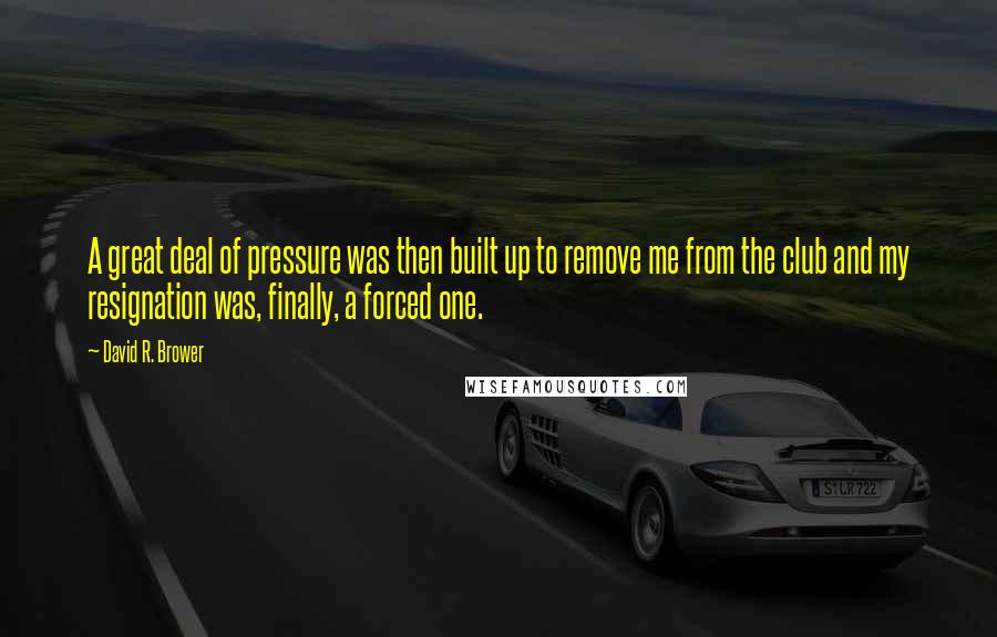 David R. Brower Quotes: A great deal of pressure was then built up to remove me from the club and my resignation was, finally, a forced one.