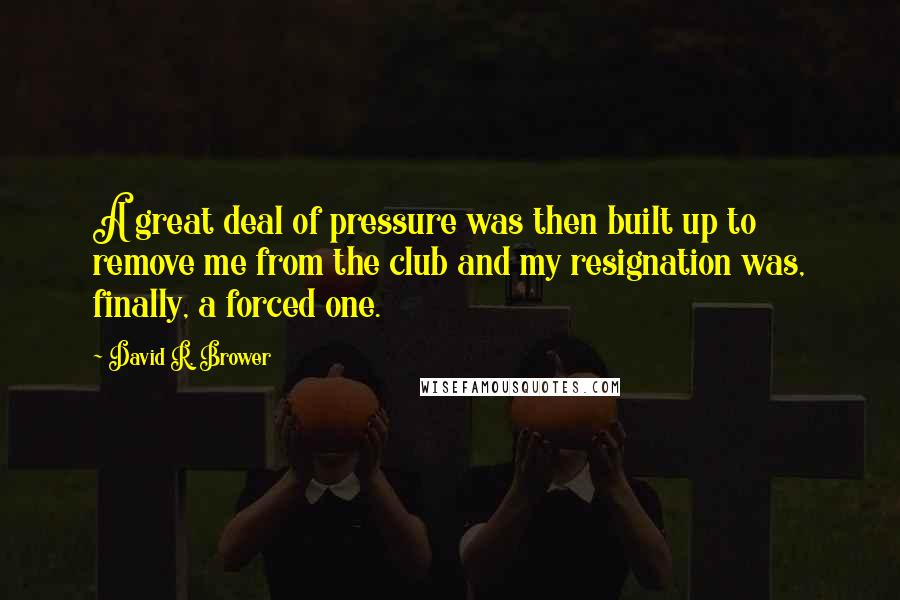 David R. Brower Quotes: A great deal of pressure was then built up to remove me from the club and my resignation was, finally, a forced one.