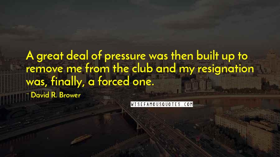 David R. Brower Quotes: A great deal of pressure was then built up to remove me from the club and my resignation was, finally, a forced one.