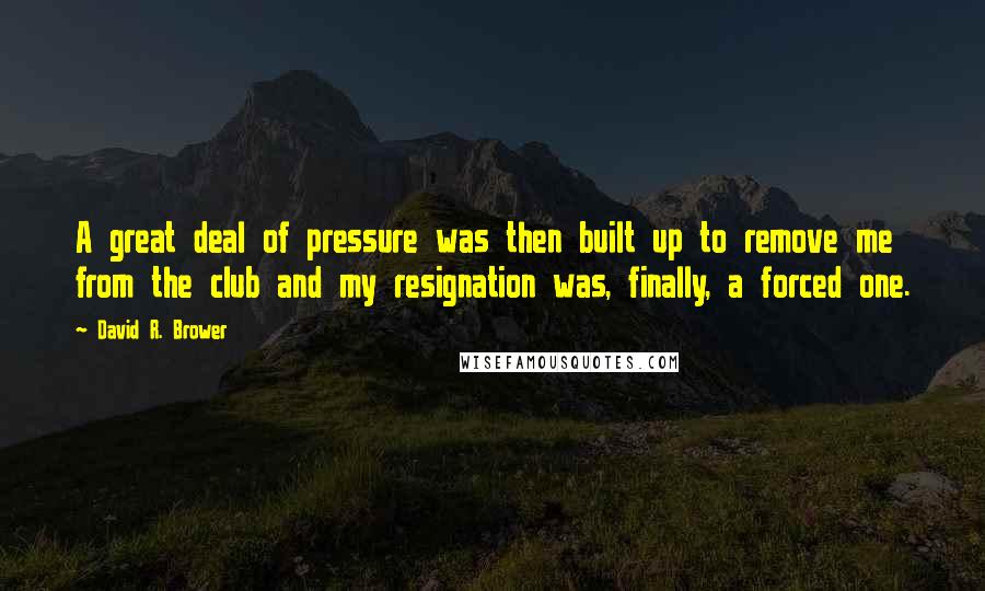 David R. Brower Quotes: A great deal of pressure was then built up to remove me from the club and my resignation was, finally, a forced one.