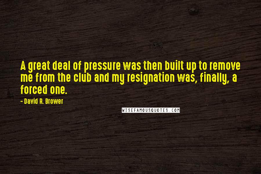 David R. Brower Quotes: A great deal of pressure was then built up to remove me from the club and my resignation was, finally, a forced one.