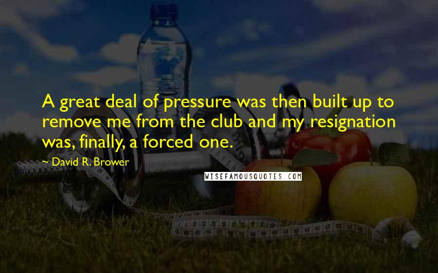David R. Brower Quotes: A great deal of pressure was then built up to remove me from the club and my resignation was, finally, a forced one.