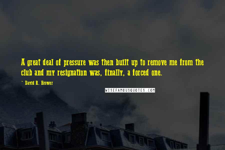 David R. Brower Quotes: A great deal of pressure was then built up to remove me from the club and my resignation was, finally, a forced one.