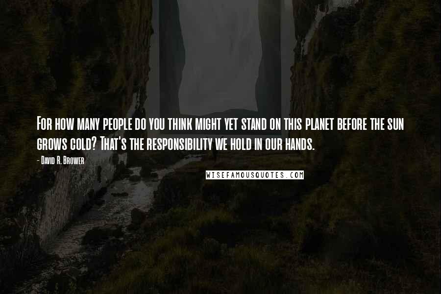 David R. Brower Quotes: For how many people do you think might yet stand on this planet before the sun grows cold? That's the responsibility we hold in our hands.
