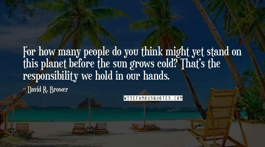 David R. Brower Quotes: For how many people do you think might yet stand on this planet before the sun grows cold? That's the responsibility we hold in our hands.