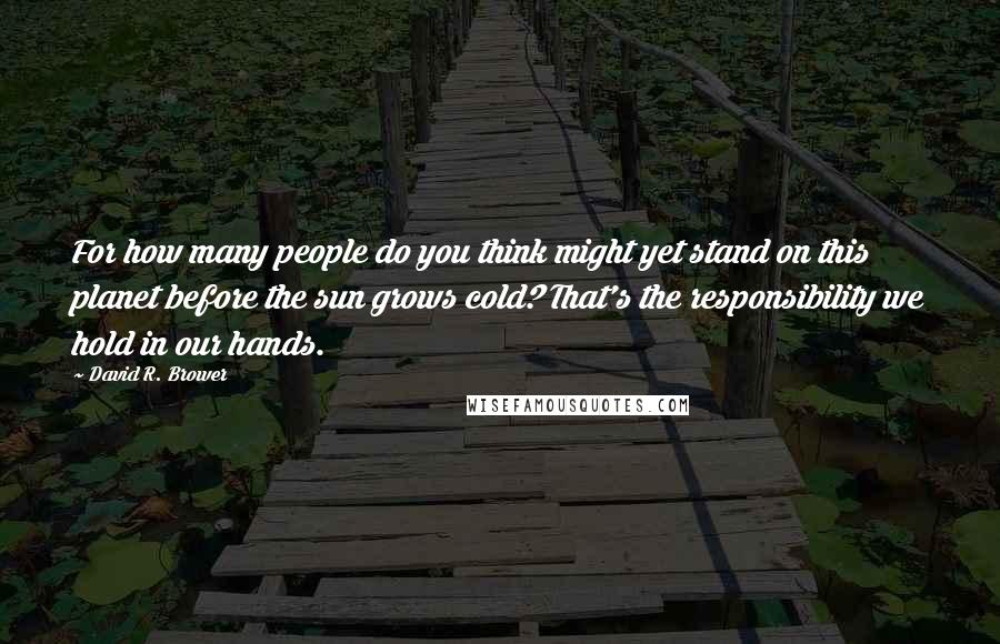 David R. Brower Quotes: For how many people do you think might yet stand on this planet before the sun grows cold? That's the responsibility we hold in our hands.