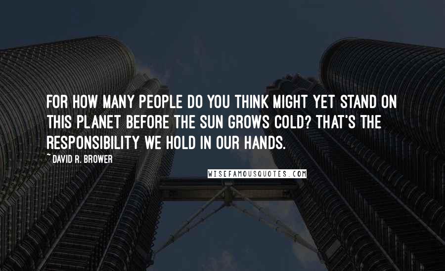 David R. Brower Quotes: For how many people do you think might yet stand on this planet before the sun grows cold? That's the responsibility we hold in our hands.