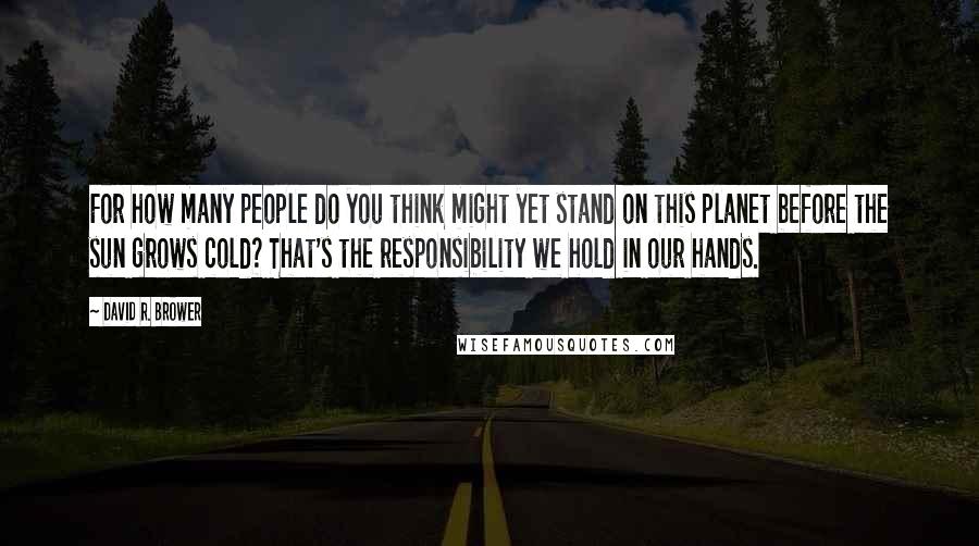 David R. Brower Quotes: For how many people do you think might yet stand on this planet before the sun grows cold? That's the responsibility we hold in our hands.