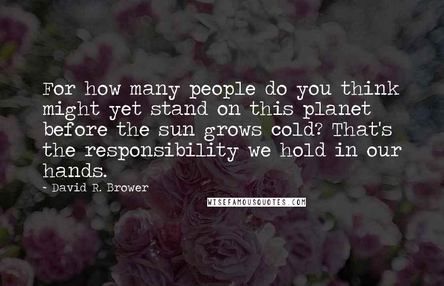 David R. Brower Quotes: For how many people do you think might yet stand on this planet before the sun grows cold? That's the responsibility we hold in our hands.