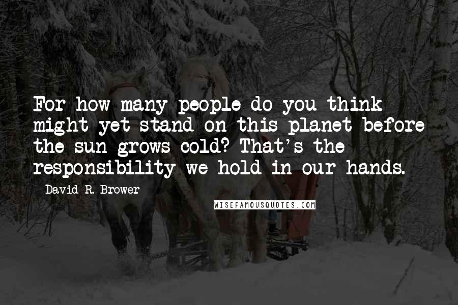 David R. Brower Quotes: For how many people do you think might yet stand on this planet before the sun grows cold? That's the responsibility we hold in our hands.