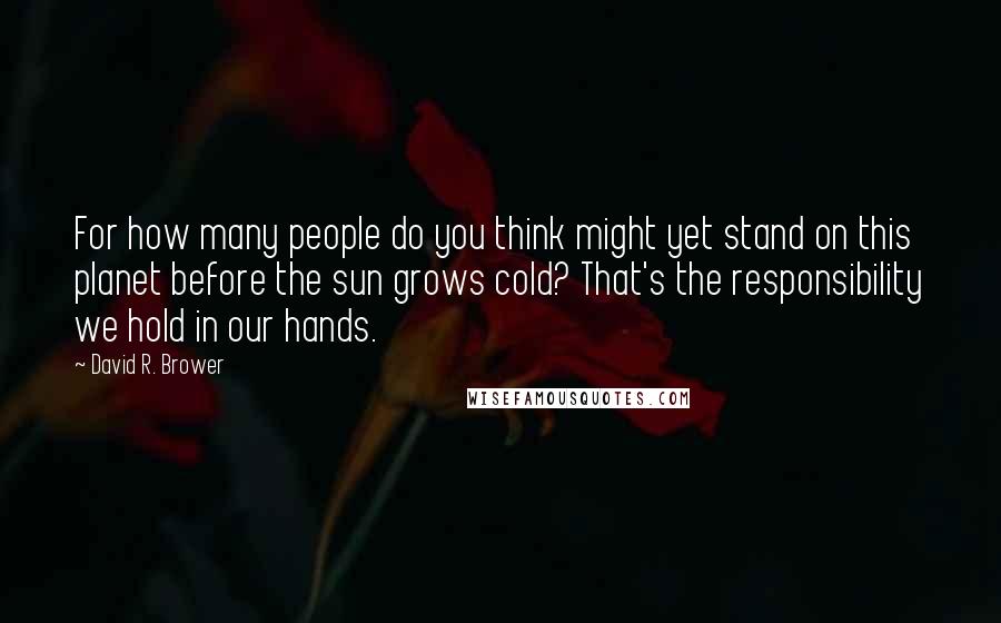 David R. Brower Quotes: For how many people do you think might yet stand on this planet before the sun grows cold? That's the responsibility we hold in our hands.