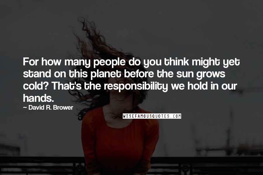 David R. Brower Quotes: For how many people do you think might yet stand on this planet before the sun grows cold? That's the responsibility we hold in our hands.