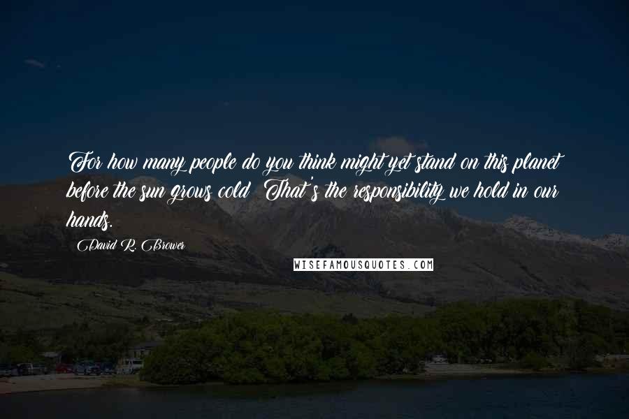 David R. Brower Quotes: For how many people do you think might yet stand on this planet before the sun grows cold? That's the responsibility we hold in our hands.