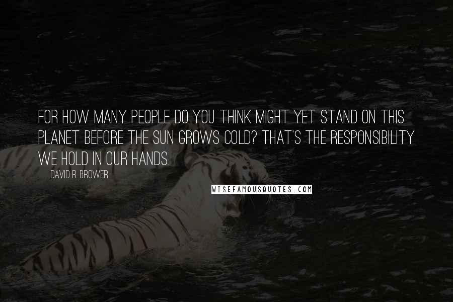 David R. Brower Quotes: For how many people do you think might yet stand on this planet before the sun grows cold? That's the responsibility we hold in our hands.