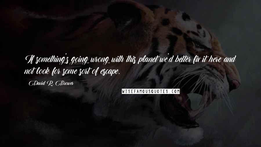 David R. Brower Quotes: If something's going wrong with this planet we'd better fix it here and not look for some sort of escape.