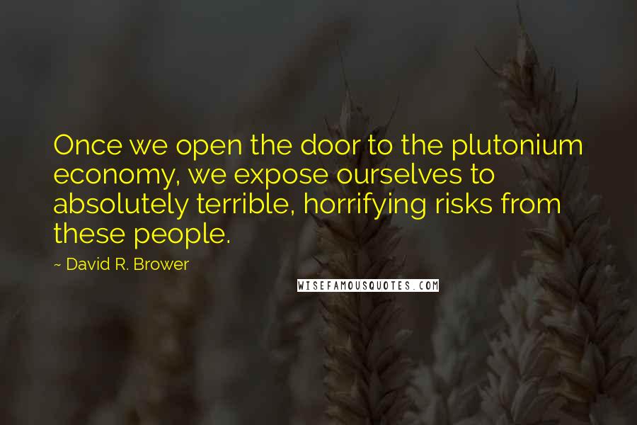 David R. Brower Quotes: Once we open the door to the plutonium economy, we expose ourselves to absolutely terrible, horrifying risks from these people.