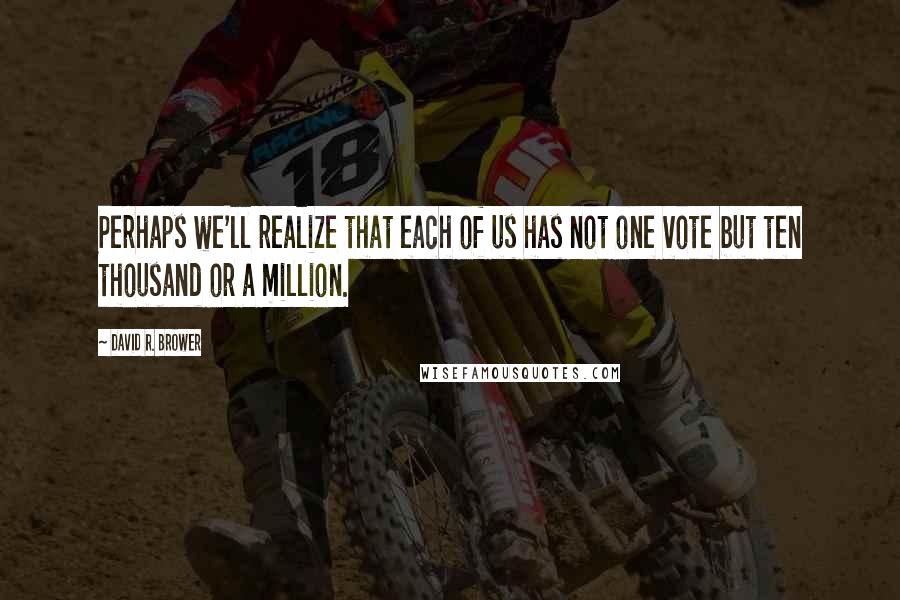 David R. Brower Quotes: Perhaps we'll realize that each of us has not one vote but ten thousand or a million.