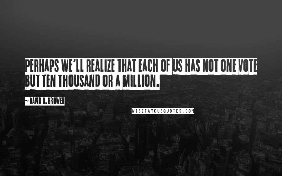 David R. Brower Quotes: Perhaps we'll realize that each of us has not one vote but ten thousand or a million.