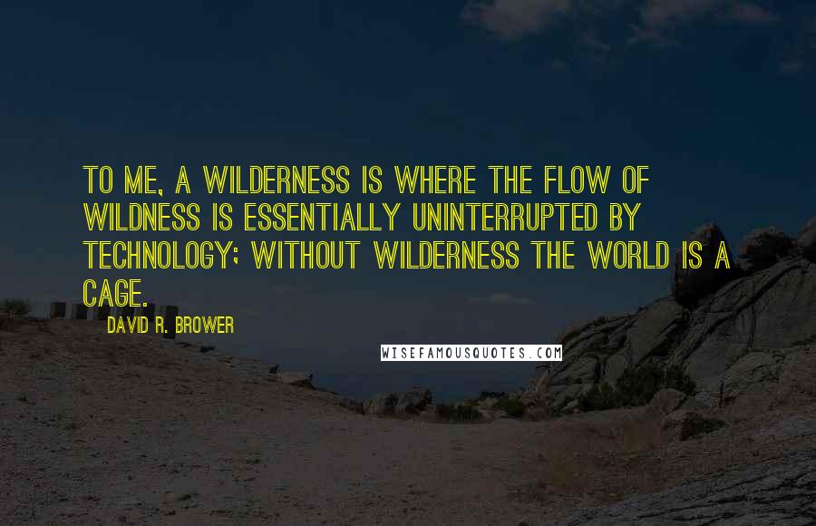 David R. Brower Quotes: To me, a wilderness is where the flow of wildness is essentially uninterrupted by technology; without wilderness the world is a cage.