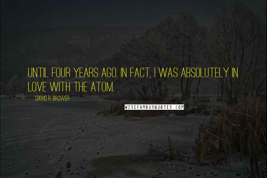 David R. Brower Quotes: Until four years ago, in fact, I was absolutely in love with the atom.