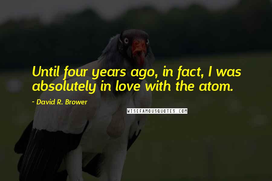 David R. Brower Quotes: Until four years ago, in fact, I was absolutely in love with the atom.