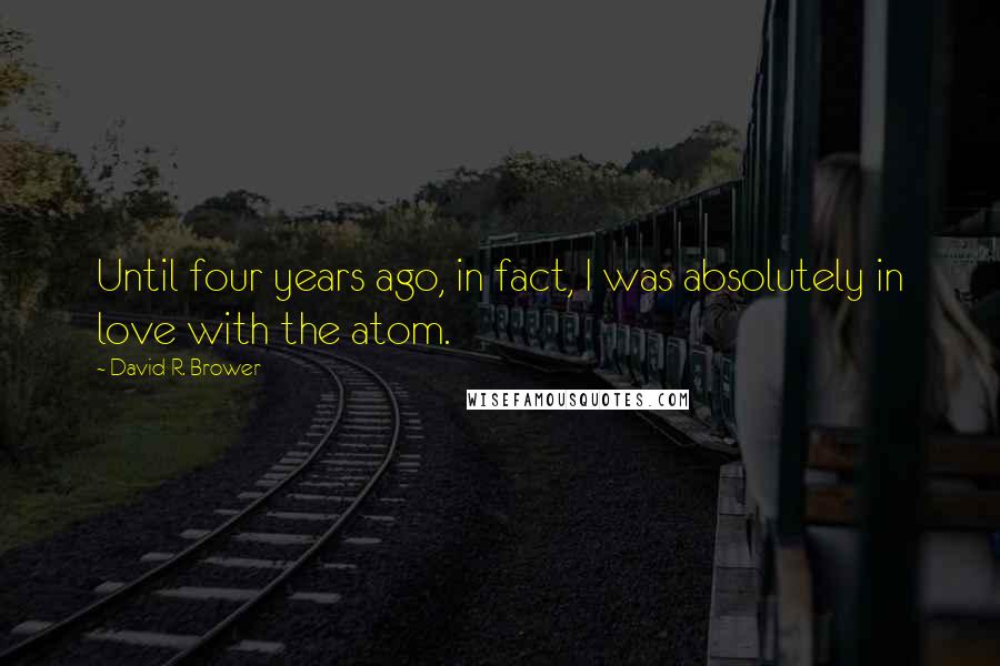 David R. Brower Quotes: Until four years ago, in fact, I was absolutely in love with the atom.