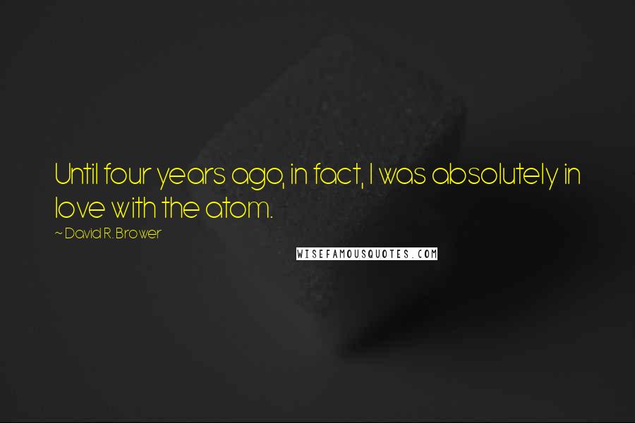 David R. Brower Quotes: Until four years ago, in fact, I was absolutely in love with the atom.