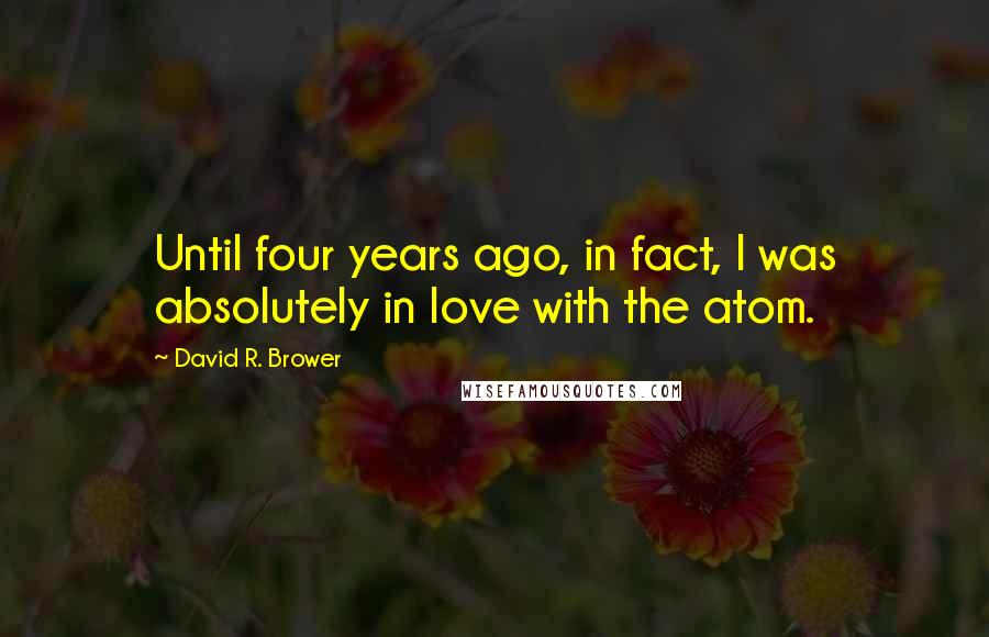 David R. Brower Quotes: Until four years ago, in fact, I was absolutely in love with the atom.