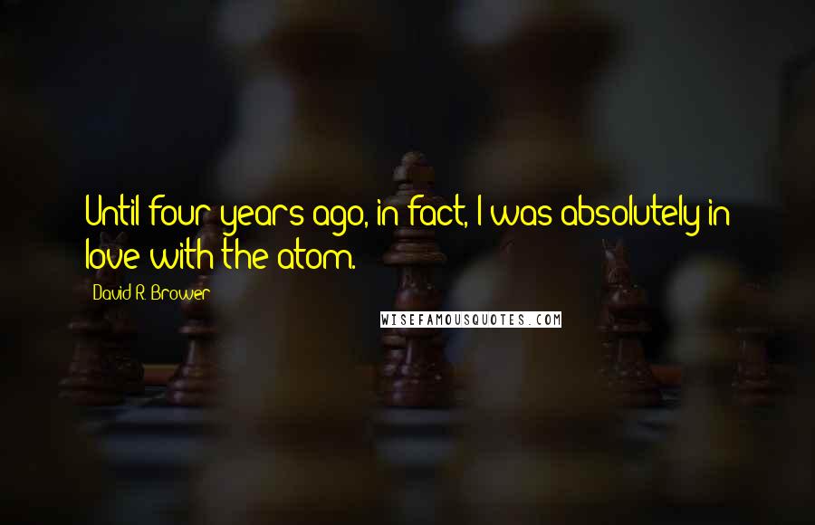 David R. Brower Quotes: Until four years ago, in fact, I was absolutely in love with the atom.