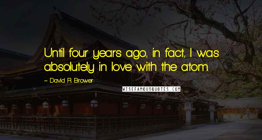 David R. Brower Quotes: Until four years ago, in fact, I was absolutely in love with the atom.