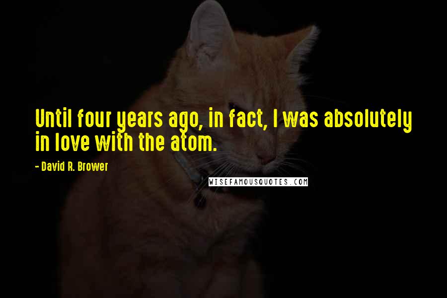 David R. Brower Quotes: Until four years ago, in fact, I was absolutely in love with the atom.