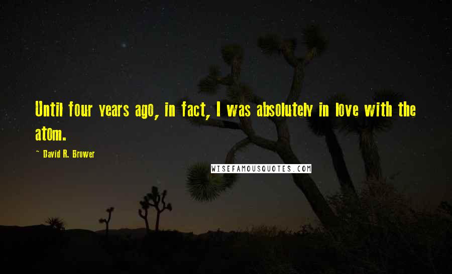 David R. Brower Quotes: Until four years ago, in fact, I was absolutely in love with the atom.