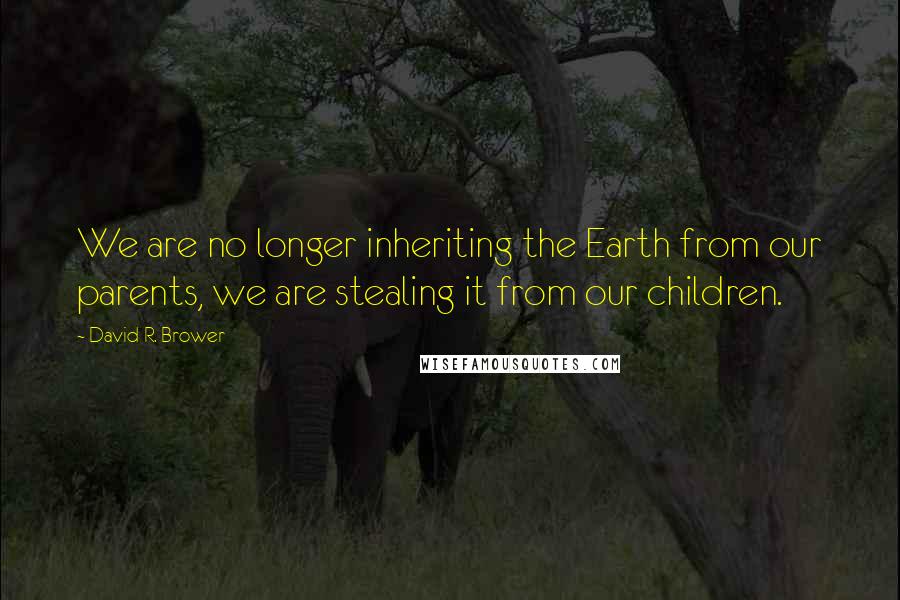 David R. Brower Quotes: We are no longer inheriting the Earth from our parents, we are stealing it from our children.