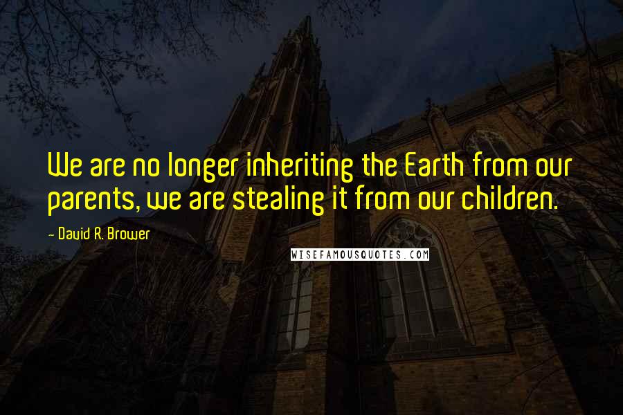 David R. Brower Quotes: We are no longer inheriting the Earth from our parents, we are stealing it from our children.